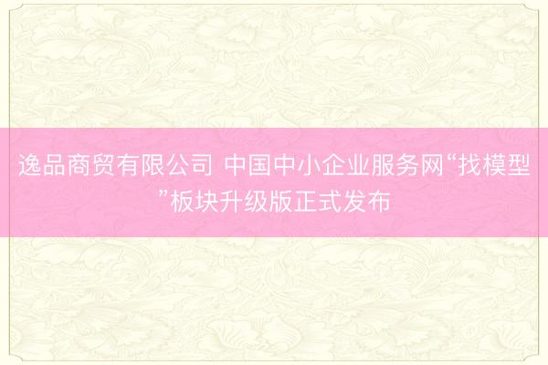 逸品商贸有限公司 中国中小企业服务网“找模型”板块升级版正式发布