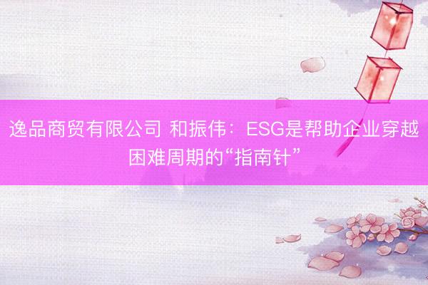 逸品商贸有限公司 和振伟：ESG是帮助企业穿越困难周期的“指南针”