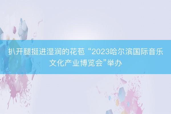 扒开腿挺进湿润的花苞 “2023哈尔滨国际音乐文化产业博览会”举办