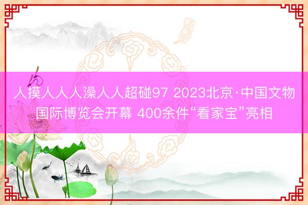人摸人人人澡人人超碰97 2023北京·中国文物国际博览会开幕 400余件“看家宝”亮相