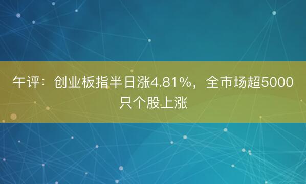 午评：创业板指半日涨4.81%，全市场超5000只个股上涨