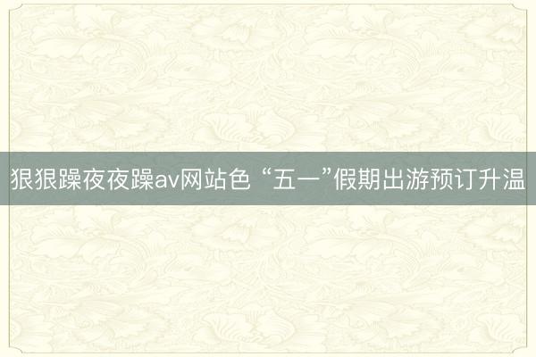 狠狠躁夜夜躁av网站色 “五一”假期出游预订升温
