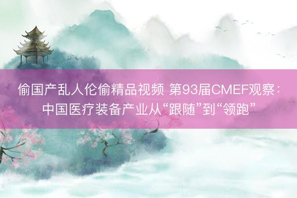 偷国产乱人伦偷精品视频 第93届CMEF观察：中国医疗装备产业从“跟随”到“领跑”