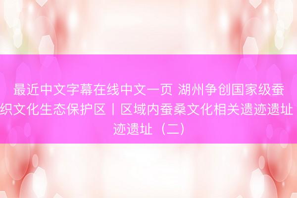 最近中文字幕在线中文一页 湖州争创国家级蚕桑丝织文化生态保护区丨区域内蚕桑文化相关遗迹遗址（二）