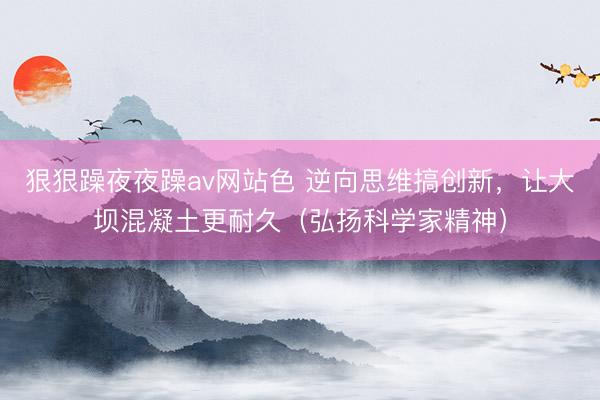 狠狠躁夜夜躁av网站色 逆向思维搞创新，让大坝混凝土更耐久（弘扬科学家精神）