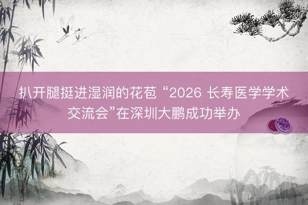 扒开腿挺进湿润的花苞 “2026 长寿医学学术交流会”在深圳大鹏成功举办