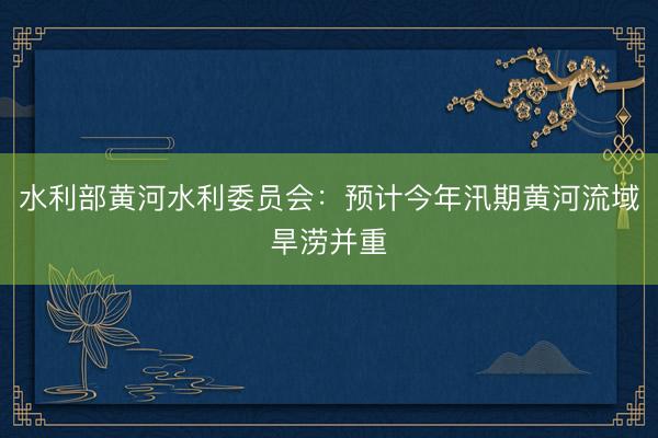 水利部黄河水利委员会：预计今年汛期黄河流域旱涝并重