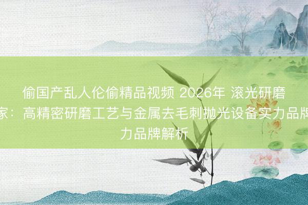 偷国产乱人伦偷精品视频 2026年 滚光研磨机厂家：高精密研磨工艺与金属去毛刺抛光设备实力品牌解析