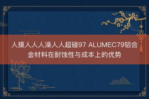 人摸人人人澡人人超碰97 ALUMEC79铝合金材料在耐蚀性与成本上的优势