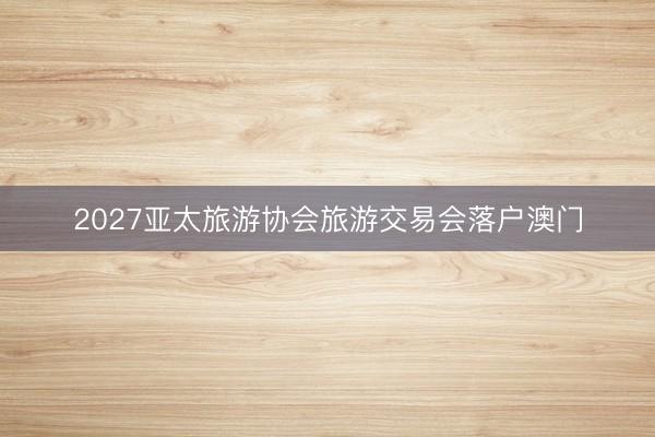 2027亚太旅游协会旅游交易会落户澳门