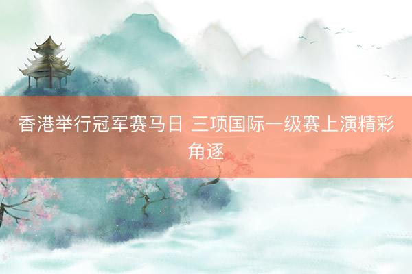 香港举行冠军赛马日 三项国际一级赛上演精彩角逐