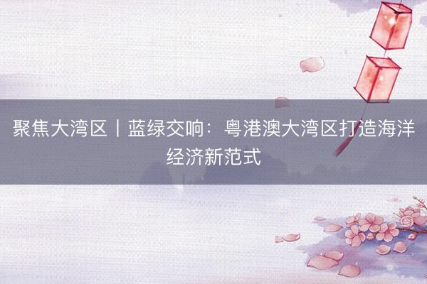 聚焦大湾区丨蓝绿交响：粤港澳大湾区打造海洋经济新范式