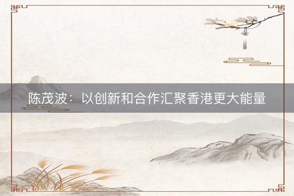 陈茂波：以创新和合作汇聚香港更大能量