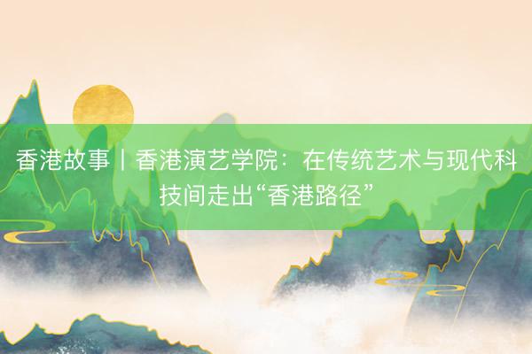 香港故事丨香港演艺学院：在传统艺术与现代科技间走出“香港路径”