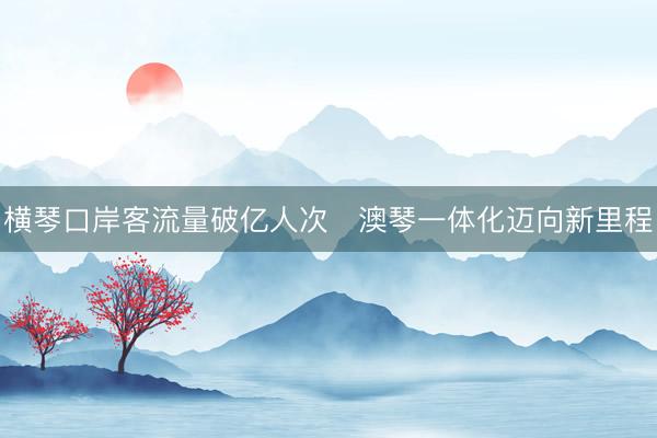 横琴口岸客流量破亿人次　澳琴一体化迈向新里程