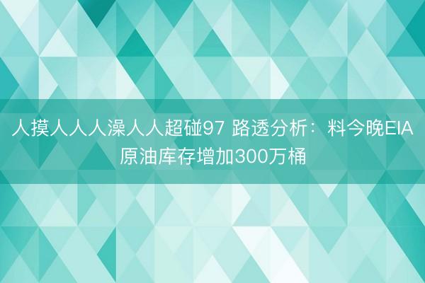 人摸人人人澡人人超碰97 路透分析：料今晚EIA原油库存增加300万桶
