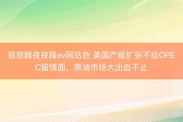狠狠躁夜夜躁av网站色 美国产能扩张不给OPEC留情面，原油市场大出血不止