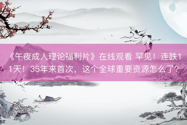 《午夜成人理论福利片》在线观看 罕见！连跌11天！35年来首次，这个全球重要资源怎么了？