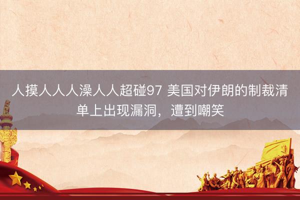 人摸人人人澡人人超碰97 美国对伊朗的制裁清单上出现漏洞，遭到嘲笑