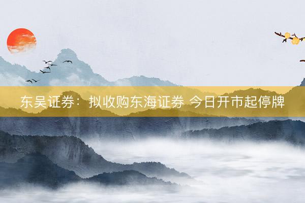 东吴证券：拟收购东海证券 今日开市起停牌