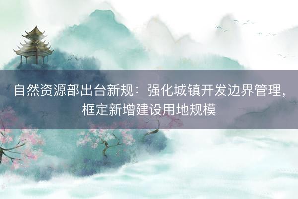 自然资源部出台新规：强化城镇开发边界管理，框定新增建设用地规模