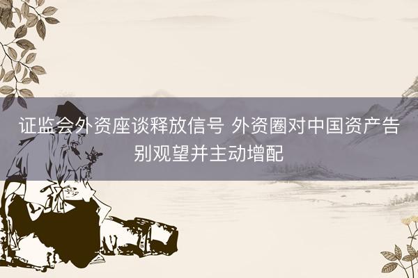 证监会外资座谈释放信号 外资圈对中国资产告别观望并主动增配