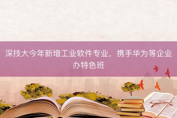 深技大今年新增工业软件专业，携手华为等企业办特色班