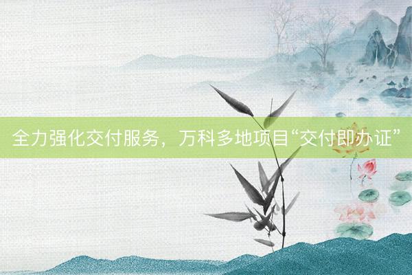 全力强化交付服务，万科多地项目“交付即办证”