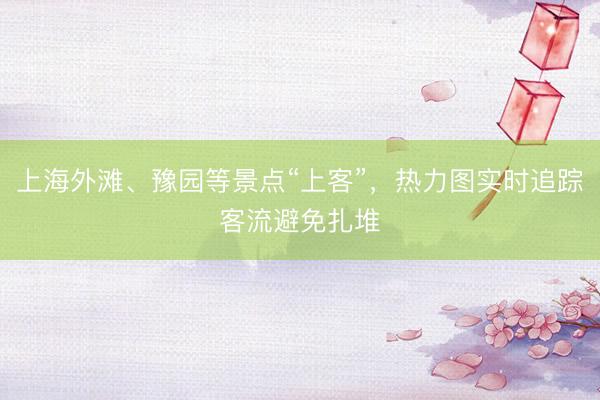上海外滩、豫园等景点“上客”，热力图实时追踪客流避免扎堆