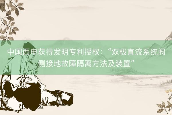 中国西电获得发明专利授权：“双极直流系统阀侧接地故障隔离方法及装置”
