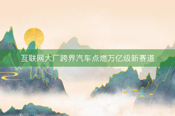 互联网大厂跨界汽车点燃万亿级新赛道