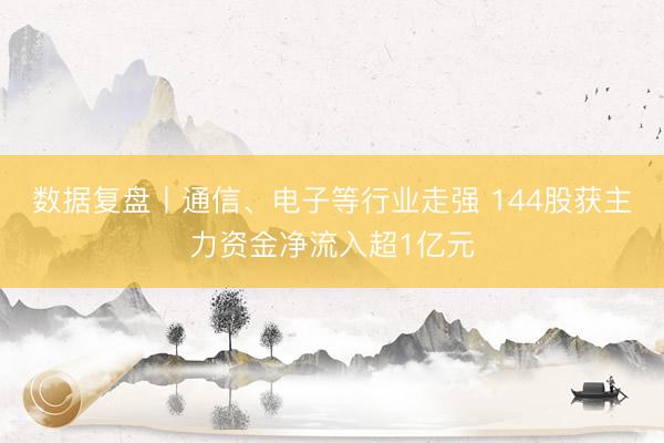 数据复盘丨通信、电子等行业走强 144股获主力资金净流入超1亿元