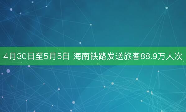 4月30日至5月5日 海南铁路发送旅客88.9万人次