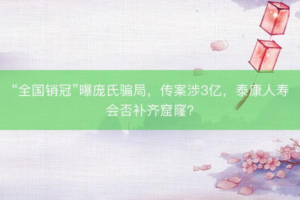 “全国销冠”曝庞氏骗局，传案涉3亿，泰康人寿会否补齐窟窿？