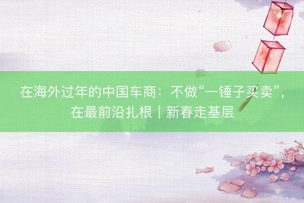 在海外过年的中国车商：不做“一锤子买卖”，在最前沿扎根｜新春走基层