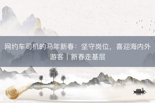 网约车司机的马年新春：坚守岗位，喜迎海内外游客｜新春走基层