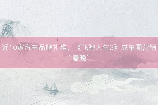 近10家汽车品牌扎堆，《飞驰人生3》成车圈营销“春晚”