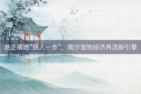 港企落地“快人一步”，南沙宠物经济再添新引擎