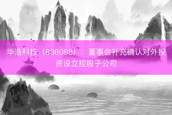 华浩科技（836098）：董事会补充确认对外投资设立控股子公司