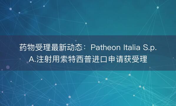 药物受理最新动态：Patheon Italia S.p.A.注射用索特西普进口申请获受理