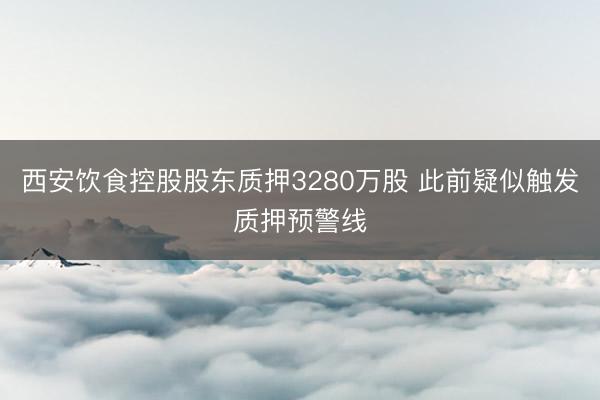 西安饮食控股股东质押3280万股 此前疑似触发质押预警线