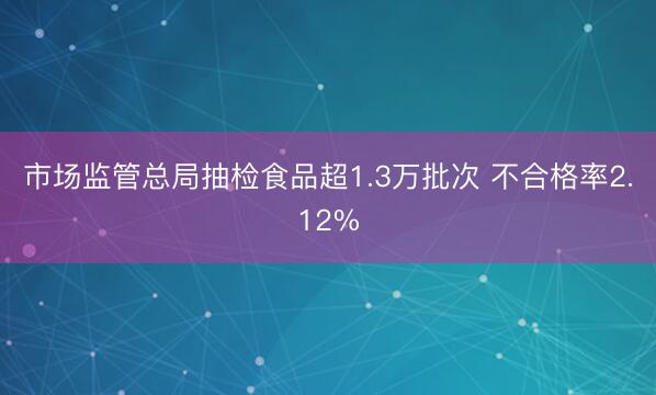 市场监管总局抽检食品超1.3万批次 不合格率2.12%