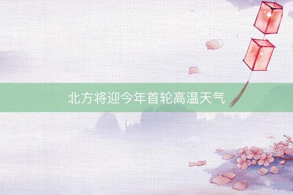 北方将迎今年首轮高温天气