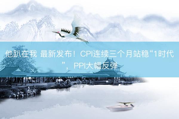 他趴在我 最新发布！CPI连续三个月站稳“1时代”，PPI大幅反弹