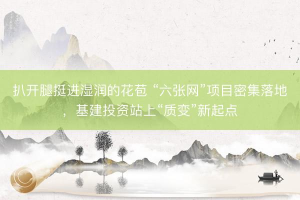 扒开腿挺进湿润的花苞 “六张网”项目密集落地,基建投资站上“质变”新起点