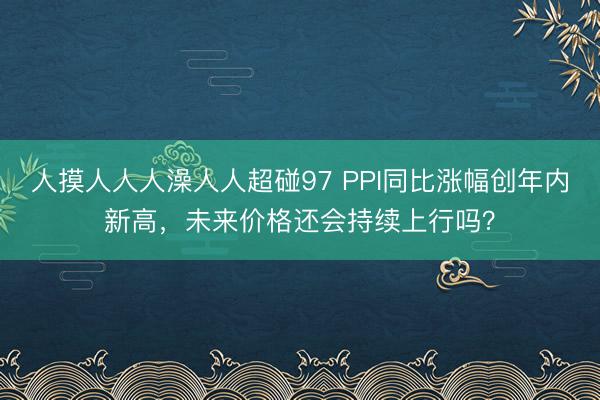人摸人人人澡人人超碰97 PPI同比涨幅创年内新高，未来价格还会持续上行吗？