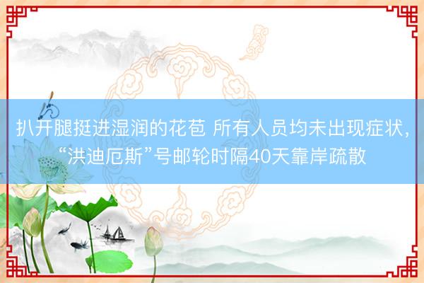 扒开腿挺进湿润的花苞 所有人员均未出现症状，“洪迪厄斯”号邮轮时隔40天靠岸疏散