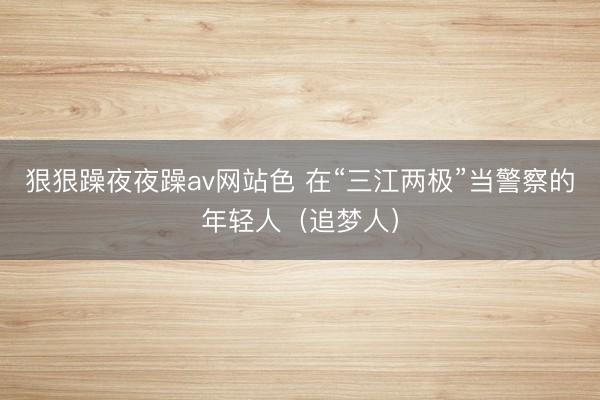 狠狠躁夜夜躁av网站色 在“三江两极”当警察的年轻人（追梦人）