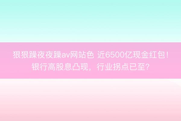 狠狠躁夜夜躁av网站色 近6500亿现金红包！银行高股息凸现，行业拐点已至？