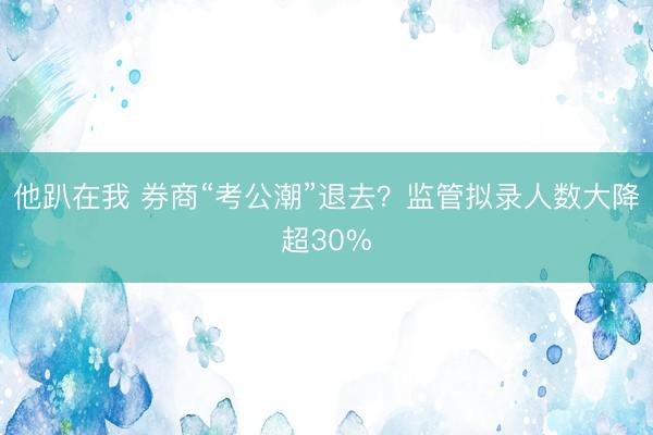 他趴在我 券商“考公潮”退去？监管拟录人数大降超30%